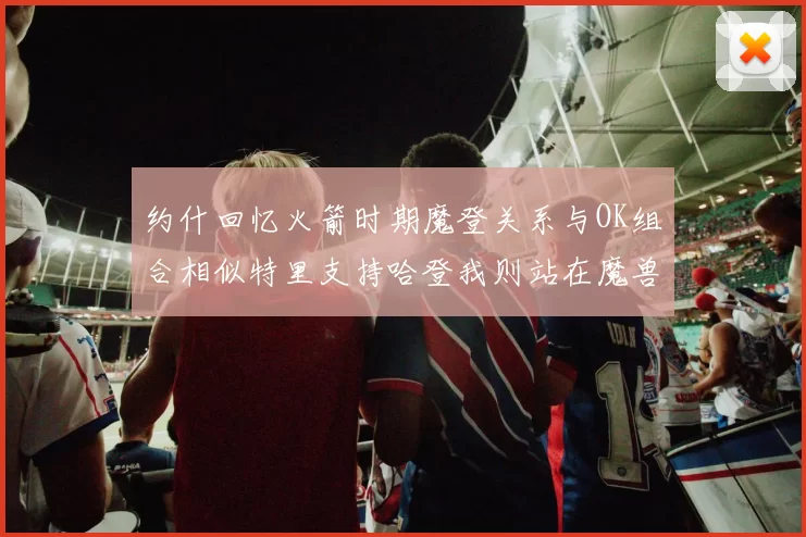 约什回忆火箭时期魔登关系与OK组合相似特里支持哈登我则站在魔兽一边