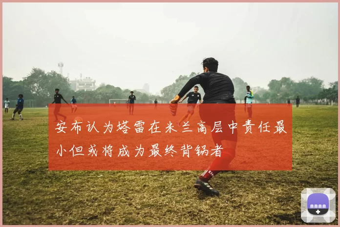 安布认为塔雷在米兰高层中责任最小但或将成为最终背锅者