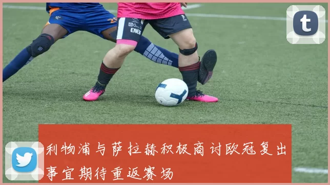 利物浦与萨拉赫积极商讨欧冠复出事宜期待重返赛场