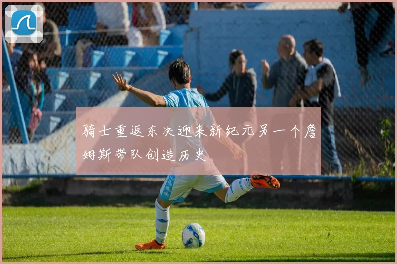 骑士重返东决迎来新纪元另一个詹姆斯带队创造历史