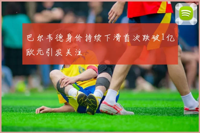 巴尔韦德身价持续下滑首次跌破1亿欧元引发关注