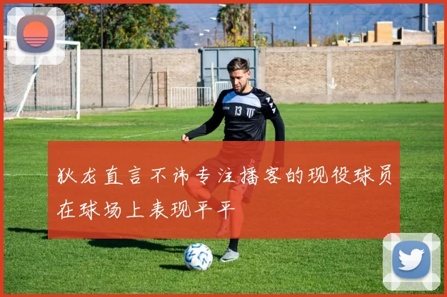 狄龙直言不讳专注播客的现役球员在球场上表现平平