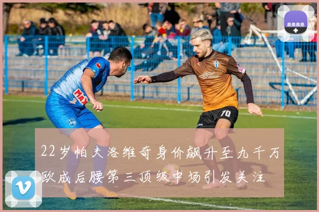 22岁帕夫洛维奇身价飙升至九千万欧成后腰第三顶级中场引发关注