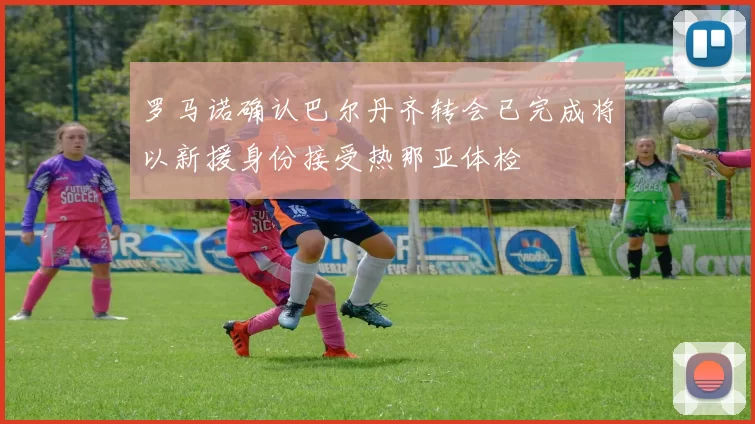 罗马诺确认巴尔丹齐转会已完成将以新援身份接受热那亚体检
