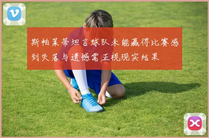 斯帕莱蒂坦言球队未能赢得比赛感到失落与遗憾需正视现实结果