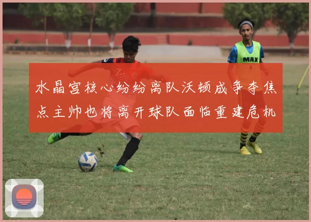 水晶宫核心纷纷离队沃顿成争夺焦点主帅也将离开球队面临重建危机