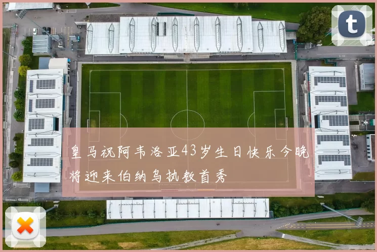 皇马祝阿韦洛亚43岁生日快乐今晚将迎来伯纳乌执教首秀
