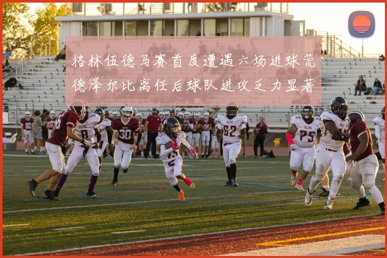 格林伍德马赛首度遭遇六场进球荒德泽尔比离任后球队进攻乏力显著