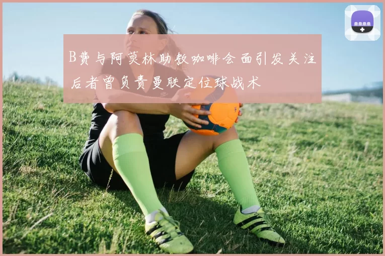 B费与阿莫林助教咖啡会面引发关注后者曾负责曼联定位球战术