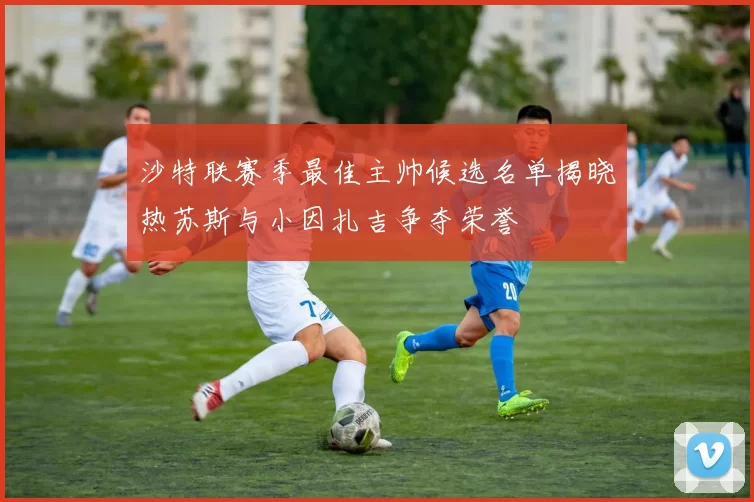 沙特联赛季最佳主帅候选名单揭晓热苏斯与小因扎吉争夺荣誉