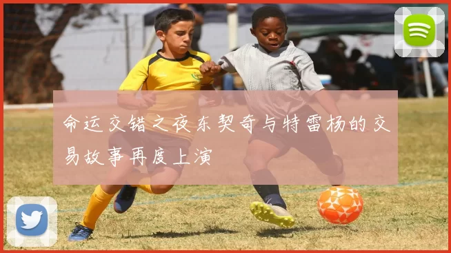 命运交错之夜东契奇与特雷杨的交易故事再度上演