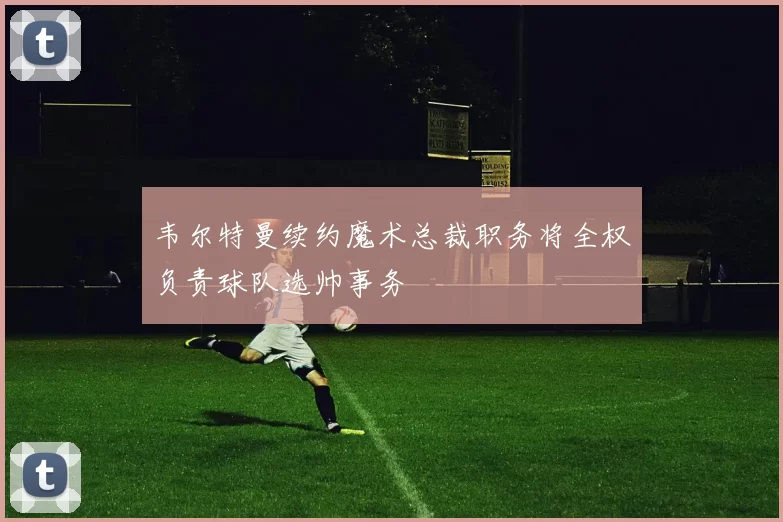 韦尔特曼续约魔术总裁职务将全权负责球队选帅事务
