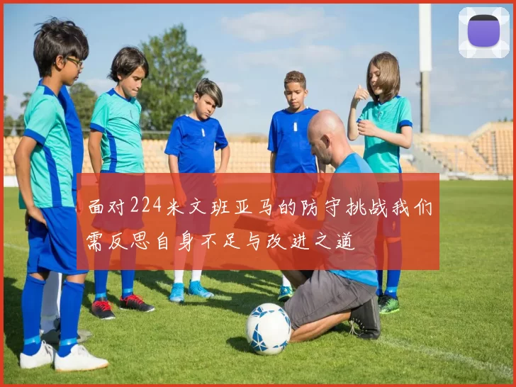 面对224米文班亚马的防守挑战我们需反思自身不足与改进之道